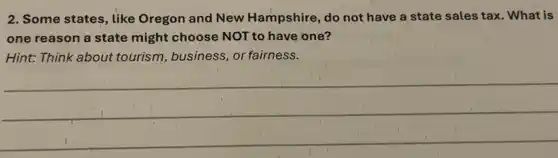 2. Some states, like Oregon and New Hampshire, do not have a state sales tax What is
one reason a state might choose NOT to have one?
Hint: Think about tourism, business, or fairness.
__