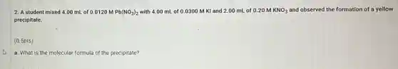 2. A student mixed 4.00 mL of 0.0120 M Pb(NO_(3))_(2) with 4.00 mL of 0.0300 M KI and 2.00 mL of 0.20MKNO_(3) and observed the formation of a yellow
precipitate.
(0.5pts)
a. What is the molecular formula of the precipitate?