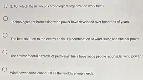 2. For which thesis would chronological organization work best?
Technologies for hamessing wind power have developed over hundreds of years.
The best solution to the energy crisis is a combination of wind solar, and nuclear power.
The environmental hazards of petroleum fuels have made people reconsider wind power.
Wind power alone cannot fill all the world's energy needs.
