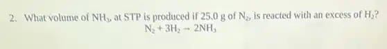 2. What volume of NH_(3) at STP is produced if 25.0 g of N_(2) is reacted with an excess of H_(2)
N_(2)+3H_(2)arrow 2NH_(3)