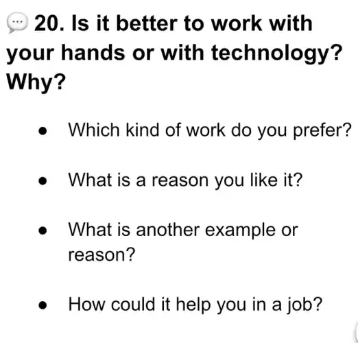 (...) 20. Is it better to work with
your hands or with technology?
Why?
Which kind of work do you prefer?
What is a reason you like it?
What is another example or
reason?
How could it help you in a job?