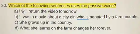 20. Which of the following sentences uses the passive voice?
a) I will return the video tomorrow.
b) It was a movie about a city girl who is adopted by a farm couple.
c) She grows up in the country.
d) What she learns on the farm changes her forever.