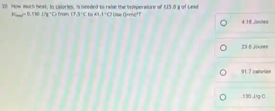 20. How much heat in calories, is needed to raise the temperature of 125.0 g of Lead
(c_(lead)=0.130J/g^circ C) from 17.5^circ C to 41.1^circ C? Use Q=mc^wedge T
4.18 Joules
23.6 Joules
91.7 calories
.130J/gC