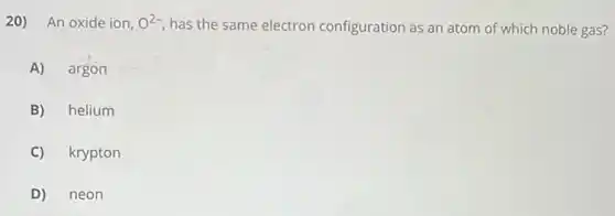 20) An oxide ion, O^2- has the same electron configuration as an atom of which noble gas?
A) argon
B) helium
C) krypton
D) neon