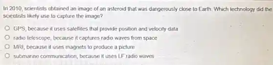 In 2010, scientists obtained an image of an asteroid that was dangerously close to Earth. Which technology did the
scientists likely use to capture the image?
GPS, because it uses satellites that provide position and velocity data
radio telescope, because it captures radio waves from space
MRI, because it uses magnets to produce a picture
submarine communication because it uses LF radio waves