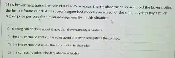 21) A broker negotiated the sale of a client's acreage. Shortly after the seller accepted the buyer's offer,
the broker found out that the buyer's agent had recently arranged for the same buyer to pay a much
higher price per acre for similar acreage nearby.In this situation:
nothing can be done about it now that there's already a contract
the broker should contact the other agent and try to renegotiate the contract
the broker should disclose this information to the seller
the contract is void for inadequate consideration