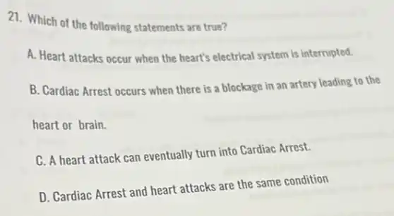 21. Which of the following statements are true?
A. Heart attacks occur when the heart's electrical system is interrupted.
B. Cardiac Arrest occurs when there is a blockage in an artery leading to the
heart or brain.
C. A heart attack can eventually turn into Cardiac Arrest.
D. Cardiac Arrest and heart attacks are the same condition