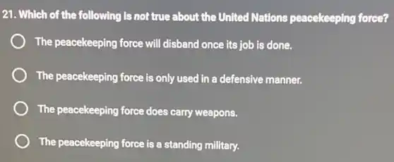 21. Which of the following is not true about the United Nations peacekeeping force?
The peacekeeping force will disband once its job is done.
The peacekeeping force is only used in a defensive manner.
The peacekeeping force does carry weapons.
The peacekeeping force is a standing military.