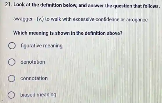 21. Look at the definition below, and answer the question that follows.
swagger -(v_(.)) to walk with excessive confidence or arrogance
Which meaning is shown in the definition above?
figurative meaning
denotation
connotation
biased meaning
