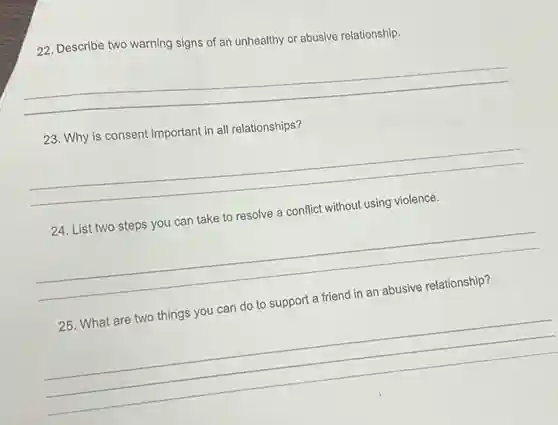 22. Describe two warning signs of an unhealthy or abusive relationship.
__
23. Why is consent important in all relationships?
__
24. List two steps you can take to resolve a conflict without using violence.
__
25. What are two things you can do to support a friend in an abusive relationship?
__