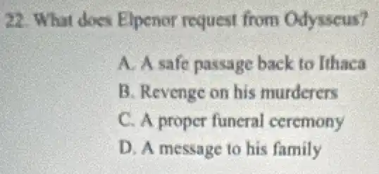 22. What does Elpenor request from Odysseus?
A. A.safe passage back to Ithaca
B. Revenge on his murderers
C. A proper funeral ceremony
D. A message to his family