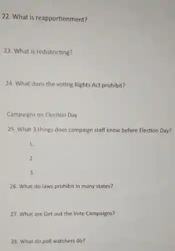 22. What is reapportionment?
23. What is redistricting?
24. What does the voting Rights Act prohibit?
Campaigns on Election Day
25. What 3 things does campaign staff know before Election Day?
1.
2.
3.
26. What do laws prohibit in many states?
27. What are Get out the Vote Campaigns?
28. What do poll watchers do?