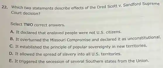 22. Which two statements describe effects of the Dred Scott v. Sandford Supreme
Court decision?
Select TWO correct answers.
A. It declared that enslaved people were not U.S. citizens.
B. It overturned the Missouri Compromise and declared it as unconstitutional.
C. It established the principle of popular sovereignty in new territories.
D. It allowed the spread of slavery into all U.S. territories.
E. It triggered the secession of several Southern states from the Union.