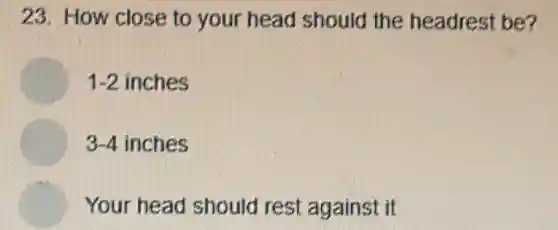 23. How close to your head should the headrest be?
1-2 inches
3-4 inches
Your head should rest against it
