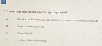 2.3. What does an inspector do after rejecting a weld?
A.
Describe the discontinuities in detail to that the necessary changes can be made
B. Suggest new basematerial
C. Repair the weld
D. Nothing-their jobis finished.