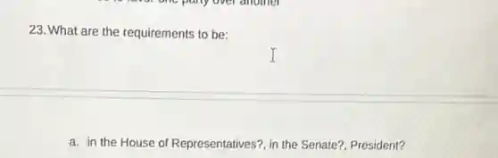 23. What are the requirements to be:
a. in the House of Representatives?, in the Senate?, President?