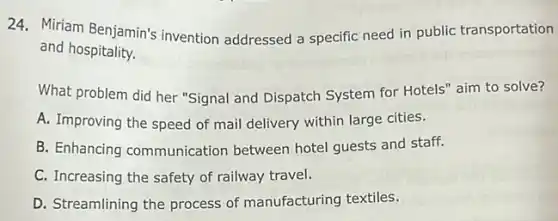 24. Miriam Benjamin's invention addressed a specific need in public transportation
and hospitality.
What problem did her "Signal and Dispatch System for Hotels" aim to solve?
A. Improving the speed of mail delivery within large cities.
B. Enhancing communication between hotel guests and staff.
C. Increasing the safety of railway travel.
D. Streamlining the process of manufacturing textiles.