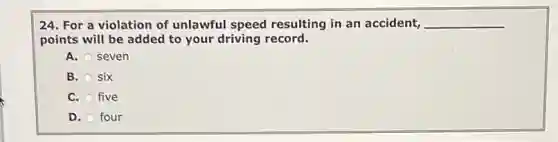 24. For a violation of unlawful speed resulting in an accident, __
points will be added to your driving record.
A. seven
B. six
C. five
D. four