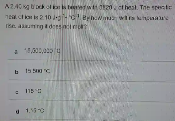 A 2.40 kg block of ice is heated with 5820 J of heat.The specific
heat of ice is 2.10Jcdot g^-1cdot ^circ C^-1 By how much will its temperature
rise , assuming it does not melt?
a 15,500,000^circ C
b 15,500^circ C
C 115^circ C
d 1.15^circ C