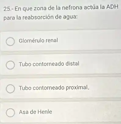25.- En que zona de la nefrona actúa la ADH
para la reabsorción de agua:
Glomérulo renal
Tubo contorneado distal
Tubo contorneado proximal.
Asa de Henle