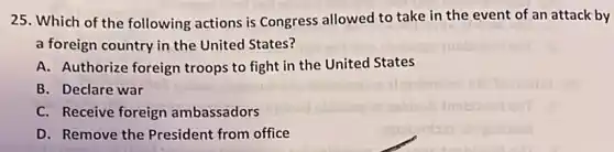 25. Which of the following actions is Congress allowed to take in the event of an attack by
a foreign country in the United States?
A. Authorize foreign troops to fight in the United States
B. Declare war
C. Receive foreign ambassadors
D. Remove the President from office