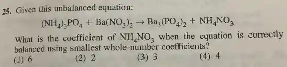 25. Given this unbalanced equation:
(NH_(4))_(3)PO_(4)+Ba(NO_(3))_(2)arrow Ba_(3)(PO_(4))_(2)+NH_(4)NO_(3)
What is the coefficient of NH_(4)NO_(3) when the equation is correctly
balanced using smallest whole -number coefficients?
(1) 6
(2) 2
(3) 3
(4) 4
