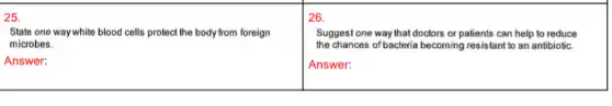 25.
State one way white blood cells protect the body from foreign
microbes.
Answer:
26.
Suggest one way that doctors or patients can help to reduce
the chances of bacteria becoming resistant to an antibiotic.
Answer: