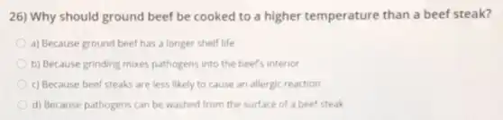 26) Why should ground beef be cooked to a higher temperature than a beef steak?
a) Because ground beef has a longer shelf life
b) Because grinding mixes pathogens into the beef's interior
c) Because beef steaks are less likely to cause an allergic reaction
d) Because pathogens can be washed from the surface of a beef steak