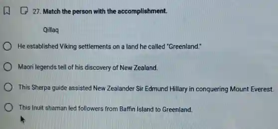 27. Match the person with the accomplishment.
Qillaq
He established Viking settlements on a land he called "Greenland."
Maori legends tell of his discovery of New Zealand.
This Sherpa guide assisted New Zealander Sir Edmund Hillary in conquering Mount Everest.
This Inuit shaman led followers from Baffin Island to Greenland.