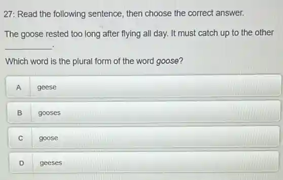 27: Read the following sentence, then choose the correct answer.
The goose rested too long after flying all day. It must catch up to the other
__
Which word is the plural form of the word goose?
A
geese
B
gooses
C goose
D .
geeses