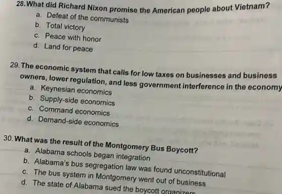 28. What did Richard Nixon promise the American people about Vietnam?
a. Defeat of the communists
b. Total victory
c. Peace with honor
d. Land for peace
29. The economic system that calls for low taxes on businesses and business
owners, lower regulation, and less government interference in the economy
a. Keynesian economics
b. Supply-side economics
c. Command economics
d. Demand-side economics
30. What was the result of the Montgomery Bus Boycott?
a. Alabama schools began integration
b. Alabama's bus segregation law was found unconstitutional
c. The bus system in Montgomery went out of business
d. The state of Alabama sued the boycott organizers