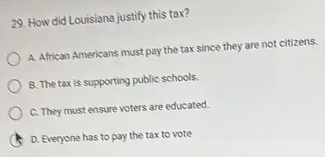 29. How did Louisiana justify this tax?
A. African Americans must pay the tax since they are not citizens.
B. The taxis supporting public schools.
C. They must ensure voters are educated.
D. Everyone has to pay the tax to vote