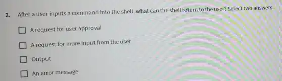 2.After a user inputs a command into the shell, what can the shell return to the user? Select two answers.
A request for user approval
A request for more input from the user
Output
An error message