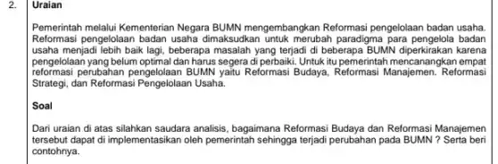 2.
Pemerintah melalui Kementerian Negara BUMN mengembangkan Reformas pengelolaan badan usaha.
Reformasi pengelolaan badan usaha dimaksudkan untuk merubah paradigma para pengelola badan
usaha menjadi lebih baik lagi,beberapa masalah yang terjadi di beberapa BUNNN diperkirakan karena
pengelolaan yang belum optimal dan harus segera di perbaiki Untuk itu pemerintah mencanangkan empat
reformasi perubahan pengelolaan BUMN yaitu Reformasi Budaya, Reformasi Manajemen.Reformasi
Strategi, dan Reformasi Pengelolaan Usaha.
Soal
Dari uraian di atas silahkan saudara analisis, bagaimana Reformasi Budaya dan Reformasi Manajemen
tersebut dapat di implemen tasikan oleh pemerintah sehingga terjadi perubahan pada BUMN? Serta beri
contohnya.
Uraian