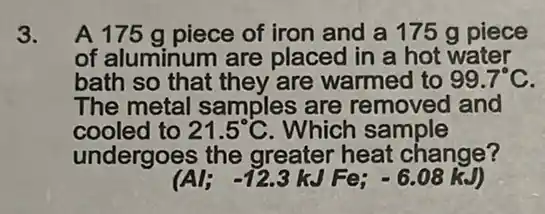 3. A 175 g piece of iron and a 175 g piece
of aluminum are placed in a hot water
bath so that they are warmed to 99.7^circ C
The metal samples are removed and
cooled to 21.5^circ C . Which sample
undergoes the greater heat change?
(Al;-12.3kJFe;-6.08kJ)