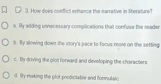 3. How does conflict enhance the narrative in literature?
a. By adding unnecessary complications that confuse the reader
b. By slowing down the story's pace to focus more on the setting
c. By driving the plot forward and developing the characters
d. By making the plot predictable and formulaic