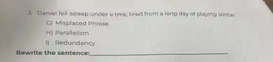 3. Daniel fell asleep under a tree, tired from a long day of playing soccer.
G) Misplaced Phrase
H) Parallelism
I) Redundancy
Rewrite the sentence: __