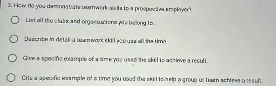 3. How do you demonstrate teamwork skills to a prospective employer?
List all the clubs and organizations you belong to.
Describe in detail a teamwork skill you use all the time.
Give a specific example of a time you used the skill to achieve a result.
Cite a specific example of a time you used the skill to help a group or team achieve a result.