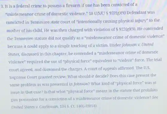 3. It is a federal crime to possess a firearm if one has been convicted of a
"misdemeanor crime of domestic violence." 18U/S/C/ 922(g)(9) Defendant was
convicted in Tennessee state court of "intentionally causing physical injury" to the
mother of his child. He was then charged with violation of 922(g)(9) He contended
the Tennessee statute did not qualify as a "misdemeanor crime of domestic violence"
because it could apply to a simple touching of a victim. Under Johnson v. United
States, discussed in this chapter, he contended a "misdemeanor crime of domestic
violence" required the use of "physical force" equivalent to "violent" force. The trial
court agreed, and dismissed the charges. A court of appeals affirmed. The U.S.
Supreme Court granted review What should it decide?Does this case present the
same problem as was presented in Johnson? What kind of "physical force "was at
issue in that case?Is that what "physical force"means in the statute that prohibits
gun possession for a conviction of a misdemeanor crime of domestic violence?see
United States v. Castleman 134 S. Ct. 1405 (2014).