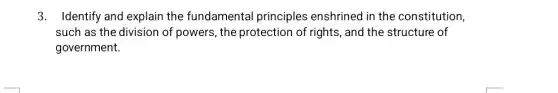 3. Identify and explain the fundamental principles enshrined in the constitution,
such as the division of powers, the protection of rights, and the structure of
government.