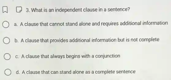 3. What is an independent clause in a sentence?
a. A clause that cannot stand alone and requires additional information
b. A clause that provides additional information but is not complete
c. A clause that always begins with a conjunction
d. A clause that can stand alone as a complete sentence
