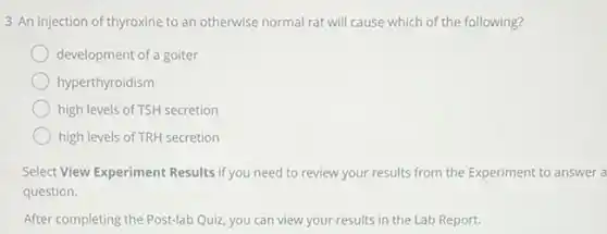 3 An injection of thyroxine to an otherwise normal rat will cause which of the following?
development of a goiter
hyperthyroidism
high levels of TSH secretion
high levels of TRH secretion
Select View Experiment Results if you need to review your results from the Experiment to answer a
question.
After completing the Post-lab Quiz, you can view your results in the Lab Report.