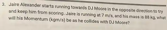 3. Jaire Alexander starts running towards DJ Moore in the opposite direction to try
and keep him from scoring. Jaire is running at
7m/s and his mass is 88 kg, what
will his Momentum (kgm/s) be as he collides with DJ Moore?