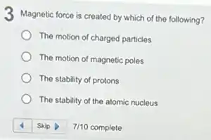 3 Magnetic force is created by which of the following?
The motion of charged particles
The motion of magnetic poles
The stability of protons
The stability of the atomic nucleus