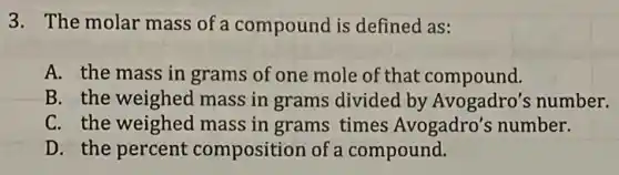 3. The molar mass of a compound is defined as:
A. the mass in grams of one mole of that compound.
B. the weighed mass in grams divided by Avogadro's number.
C. the weighed mass in grams times Avogadro's number.
D. the percent composition of a compound.