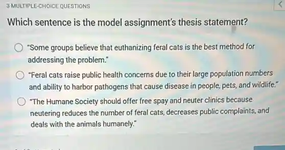 3 MULTIPLE-CHOICE QUESTIONS
Which sentence is the model assignment's thesis statement?
"Some groups believe that euthanizing feral cats is the best method for
addressing the problem."
"Feral cats raise public health concerns due to their large population numbers
and ability to harbor pathogens that cause disease in people, pets, and wildlife."
"The Humane Society should offer free spay and neuter clinics because
neutering reduces the number of feral cats, decreases public complaints, and
deals with the animals humanely."
