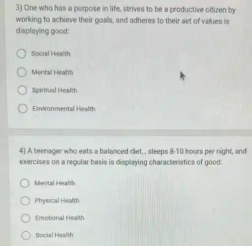 3) One who has a purpose in life strives to be a productive citizen by
working to achieve their goals, and adheres to their set of values is
displaying good:
Social Health
Mental Health
Spiritual Health
Environmental Health
4) A teenager who eats a balanced diet,, sleeps 8-10 hours per night, and
exercises on a regular basis is displaying characteristics of good:
Mental Health
Physical Health
Emotional Health
Social Health