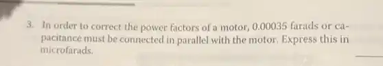 3. In order to correct the power factors of a motor, 0.00035 farads or ca-
pacitance must be connected in parallel with the motor. Express this in
microfarads.
__