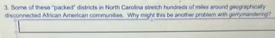 3. Some of these "packed" districts in North Carolina stretch hundreds of miles around geographically
disconnected African American communities. Why might this be another problem with gerrymandering?
square