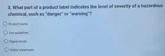 3. What part of a product label indicates the level of severity of a hazardous
chemical, such as "danger" or "warning"?
Product name
Use guidelines
Signal words
Safety statements